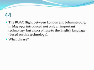 44
 The BOAC flight between London and Johannesburg,
  in May 1952 introduced not only an important
  technology, but also a phrase to the English language
  (based on this technology).
 What phrase?
 