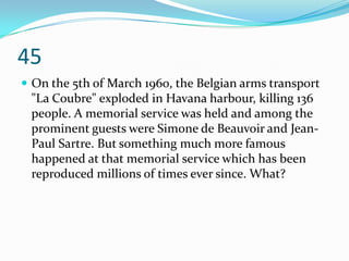 45
 On the 5th of March 1960, the Belgian arms transport
 "La Coubre" exploded in Havana harbour, killing 136
 people. A memorial service was held and among the
 prominent guests were Simone de Beauvoir and Jean-
 Paul Sartre. But something much more famous
 happened at that memorial service which has been
 reproduced millions of times ever since. What?
 