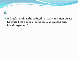 4
 A Greek heroine, she refused to marry any man unless
    he could beat her in a foot race. Who was the only
    female argonaut?
 