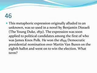 46
 This metaphoric expression originally alluded to an
 unknown, was so used in a novel by Benjamin Disraeli
 (The Young Duke, 1831). The expression was soon
 applied to political candidates among the first of who
 was James Knox Polk. He won the 1844 Democratic
 presidential nomination over Martin Van Buren on the
 eighth ballot and went on to win the election. What
 term?
 