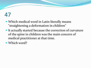 47
 Which medical word in Latin literally means
  "straightening a deformation in children"
 It actually started because the correction of curvature
  of the spine in children was the main concern of
  medical practitioner at that time.
 Which word?
 