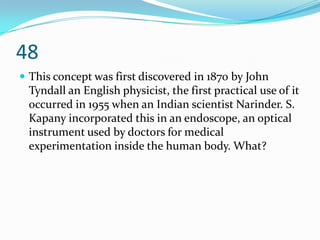 48
 This concept was first discovered in 1870 by John
 Tyndall an English physicist, the first practical use of it
 occurred in 1955 when an Indian scientist Narinder. S.
 Kapany incorporated this in an endoscope, an optical
 instrument used by doctors for medical
 experimentation inside the human body. What?
 