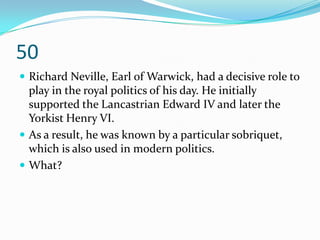 50
 Richard Neville, Earl of Warwick, had a decisive role to
  play in the royal politics of his day. He initially
  supported the Lancastrian Edward IV and later the
  Yorkist Henry VI.
 As a result, he was known by a particular sobriquet,
  which is also used in modern politics.
 What?
 