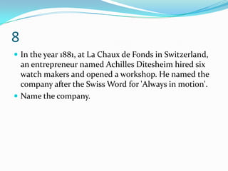 8
 In the year 1881, at La Chaux de Fonds in Switzerland,
  an entrepreneur named Achilles Ditesheim hired six
  watch makers and opened a workshop. He named the
  company after the Swiss Word for 'Always in motion'.
 Name the company.
 