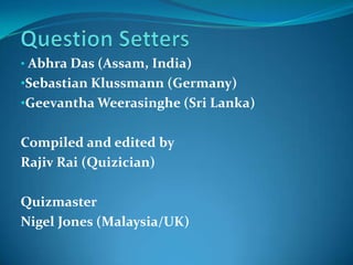 • Abhra Das (Assam, India)
•Sebastian Klussmann (Germany)
•Geevantha Weerasinghe (Sri Lanka)


Compiled and edited by
Rajiv Rai (Quizician)

Quizmaster
Nigel Jones (Malaysia/UK)
 