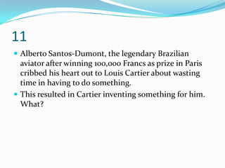 11
 Alberto Santos-Dumont, the legendary Brazilian
  aviator after winning 100,000 Francs as prize in Paris
  cribbed his heart out to Louis Cartier about wasting
  time in having to do something.
 This resulted in Cartier inventing something for him.
  What?
 