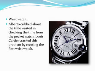  Wrist watch.
 Alberto cribbed about
 the time wasted in
 checking the time from
 the pocket watch. Louis
 Cartier cracked this
 problem by creating the
 first wrist watch.
 