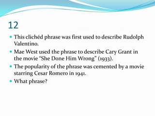 12
 This clichéd phrase was first used to describe Rudolph
  Valentino.
 Mae West used the phrase to describe Cary Grant in
  the movie “She Done Him Wrong” (1933).
 The popularity of the phrase was cemented by a movie
  starring Cesar Romero in 1941.
 What phrase?
 