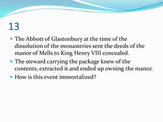 13
 The Abbott of Glastonbury at the time of the
  dissolution of the monasteries sent the deeds of the
  manor of Mells to King Henry VIII concealed.
 The steward carrying the package knew of the
  contents, extracted it and ended up owning the manor.
 How is this event immortalized?
 