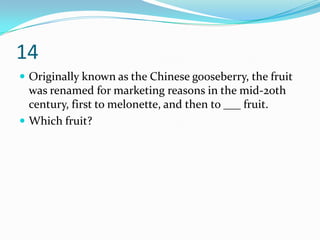 14
 Originally known as the Chinese gooseberry, the fruit
  was renamed for marketing reasons in the mid-20th
  century, first to melonette, and then to ___ fruit.
 Which fruit?
 