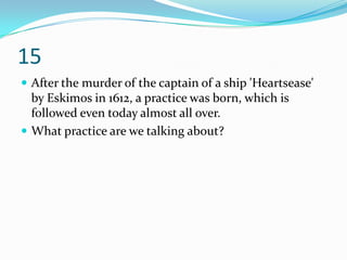 15
 After the murder of the captain of a ship 'Heartsease'
  by Eskimos in 1612, a practice was born, which is
  followed even today almost all over.
 What practice are we talking about?
 
