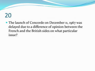 20
 The launch of Concorde on December 11, 1967 was
 delayed due to a difference of opinion between the
 French and the British sides on what particular
 issue?
 