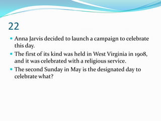22
 Anna Jarvis decided to launch a campaign to celebrate
  this day.
 The first of its kind was held in West Virginia in 1908,
  and it was celebrated with a religious service.
 The second Sunday in May is the designated day to
  celebrate what?
 