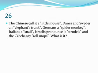 26
 The Chinese call it a "little mouse", Danes and Swedes
 an "elephant's trunk", Germans a "spider monkey",
 Italians a "snail", Israelis pronounce it "strudels" and
 the Czechs say "roll mops". What is it?
 
