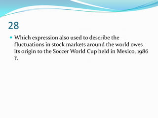 28
 Which expression also used to describe the
 fluctuations in stock markets around the world owes
 its origin to the Soccer World Cup held in Mexico, 1986
 ?.
 