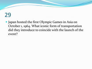 29
 Japan hosted the first Olympic Games in Asia on
 October 1, 1964. What iconic form of transportation
 did they introduce to coincide with the launch of the
 event?
 