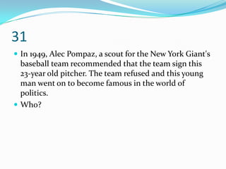 31
 In 1949, Alec Pompaz, a scout for the New York Giant's
  baseball team recommended that the team sign this
  23-year old pitcher. The team refused and this young
  man went on to become famous in the world of
  politics.
 Who?
 