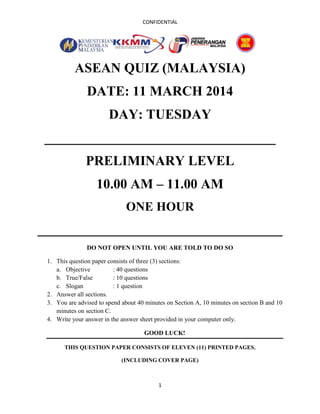 CONFIDENTIAL
1
ASEAN QUIZ (MALAYSIA)
DATE: 11 MARCH 2014
DAY: TUESDAY
__________________________________
PRELIMINARY LEVEL
10.00 AM – 11.00 AM
ONE HOUR
____________________________________
DO NOT OPEN UNTIL YOU ARE TOLD TO DO SO
1. This question paper consists of three (3) sections:
a. Objective : 40 questions
b. True/False : 10 questions
c. Slogan : 1 question
2. Answer all sections.
3. You are advised to spend about 40 minutes on Section A, 10 minutes on section B and 10
minutes on section C.
4. Write your answer in the answer sheet provided in your computer only.
GOOD LUCK!
THIS QUESTION PAPER CONSISTS OF ELEVEN (11) PRINTED PAGES.
(INCLUDING COVER PAGE)
 