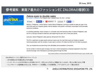 20 June, 2015
ANELA DISTRIBUTIONS SINGAPORE PTE. LTD.16
参考資料 : 東南ア最大のファッションEC ZALORAの現状(3)
ZALORAのフィリピン国内でのパフォーマンス
2014年度は2013年度比売上150%成長
インターネット人口が2015年から2018年にかけて、35万人から70万人に増加することもあり、売上も2倍になると予想
ウェブサイトへの訪問者は15万人/日、平均10ページを閲覧して13分間滞在、アプリのダウンロード数は480万
http://www.philstar.com/business/2015/03/18/1434707/zalora-eyes-double-sales
 