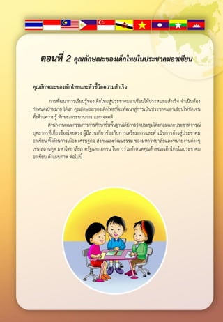 ตอนที่ 2 คุณลักษณะของเด็กไทยในประชาคมอาเซียน

คุณลักษณะของเด็กไทยและตัวชี้วัดความสาเร็จ
          การพั ฒนาการเรียนรู้ของเด็กไทยสู่ประชาคมอาเซียนให้ประสบผลสาเร็จ จาเป็นต้อ ง
กาหนดเป้าหมาย ได้แก่ คุณลักษณะของเด็กไทยที่จะพัฒนาสู่การเป็นประชาคมอาเซียนให้ชัดเจน
ทั้งด้านความรู้ ทักษะ/กระบวนการ และเจตคติ
         สานักงานคณะกรรมการการศึกษาขั้นพื้นฐานได้มีการจัดประชุมโต๊ะกลมและประชาพิจารณ์
บุคลากรที่เกี่ยวข้องโดยตรง ผู้มีส่วนเกี่ยวข้องกับการเตรียมการและดาเนินการก้าวสู่ป ระชาคม
อาเซียน ทั้งด้านการเมือง เศรษฐกิจ สังคมและวัฒนธรรม ของมหาวิทยาลัยและหน่วยงานต่างๆ
เช่น สถานทูต มหาวิทยาลัยภาครัฐและเอกชน ในการร่วมกาหนดคุณลักษณะเด็กไทยในประชาคม
อาเซียน ดังแผนภาพ ต่อไปนี้
 