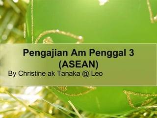Pengajian Am Penggal 3
(ASEAN)
By Christine ak Tanaka @ Leo
 