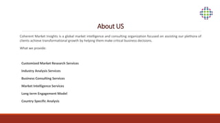 About US
Coherent Market Insights is a global market intelligence and consulting organization focused on assisting our plethora of
clients achieve transformational growth by helping them make critical business decisions.
What we provide:
Customized Market Research Services
Industry Analysis Services
Business Consulting Services
Market Intelligence Services
Long term Engagement Model
Country Specific Analysis
 