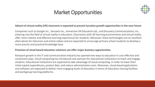 Market Opportunities
Advent of virtual reality (VR) classroom is expected to present lucrative growth opportunities in the near future
Companies such as Google Inc., Sensavis Inc., Immersive VR Education Ltd., and Discovery Communications, Inc.
entering into the field of virtual reality in education. Classrooms with 3D learning environments and virtual reality
offer more realistic and effective learning experiences for students. Moreover, these technologies are an excellent
alternatives for television and online videos and are expected to encourage primary school students to develop a
more precise and practical knowledge base.
Provision of cloud-based education solutions can offer major business opportunities
Rampant growth in the IT and communication industry has opened new ways to education in cost-effective and
convenient ways. Cloud computing has introduced new avenues for educational institutions to teach and engage
students. Educational institutions are expected to take advantage of cloud computing, in order to lower their
initial capital expenditures, protect data, and reduce administration costs. Moreover, cloud-based applications
and software are expected to deliver more engaging levels of education in terms of education sharing facilities
and workgroup learning platforms.
 