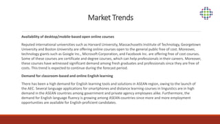 Market Trends
Availability of desktop/mobile-based open online courses
Reputed international universities such as Harvard University, Massachusetts Institute of Technology, Georgetown
University and Boston University are offering online courses open to the general public free of cost. Moreover,
technology giants such as Google Inc., Microsoft Corporation, and Facebook Inc. are offering free of cost courses.
Some of these courses are certificate and degree courses, which can help professionals in their careers. Moreover,
these courses have witnessed significant demand among fresh graduates and professionals since they are free of
costs. This trend is expected to continue during the forecast period.
Demand for classroom-based and online English learning
There has been a high demand for English learning tools and solutions in ASEAN region, owing to the launch of
the AEC. Several language applications for smartphones and distance learning courses in linguistics are in high
demand in the ASEAN countries among government and private agency employees alike. Furthermore, the
demand for English language fluency is growing among ASEAN countries since more and more employment
opportunities are available for English-proficient candidates.
 