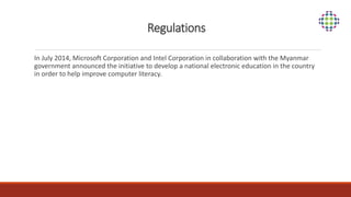 Regulations
In July 2014, Microsoft Corporation and Intel Corporation in collaboration with the Myanmar
government announced the initiative to develop a national electronic education in the country
in order to help improve computer literacy.
 