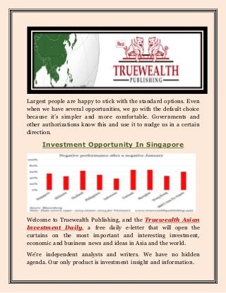 Largest people are happy to stick with the standard options. Even
when we have several opportunities, we go with the default choice
because it’s simpler and more comfortable. Governments and
other authorizations know this and use it to nudge us in a certain
direction.
Investment Opportunity In Singapore
Welcome to Truewealth Publishing, and the Truewealth Asian
Investment Daily, a free daily e-letter that will open the
curtains on the most important and interesting investment,
economic and business news and ideas in Asia and the world.
We’re independent analysts and writers. We have no hidden
agenda. Our only product is investment insight and information.
 