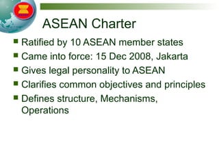 ASEAN Charter
 Ratified by 10 ASEAN member states
 Came into force: 15 Dec 2008, Jakarta
 Gives legal personality to ASEAN
 Clarifies common objectives and principles
 Defines structure, Mechanisms,
Operations
 
