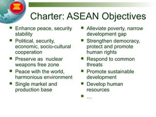 Charter: ASEAN Objectives
 Enhance peace, security
stability
 Political, security,
economic, socio-cultural
cooperation
 Preserve as nuclear
weapons free zone
 Peace with the world,
harmonious environment
 Single market and
production base
 Alleviate poverty, narrow
development gap
 Strengthen democracy,
protect and promote
human rights
 Respond to common
threats
 Promote sustainable
development
 Develop human
resources
 …
 