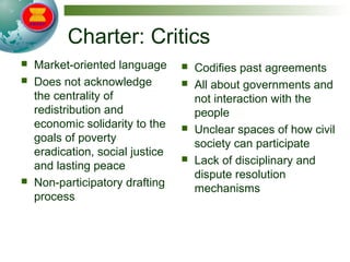 Charter: Critics
 Market-oriented language
 Does not acknowledge
the centrality of
redistribution and
economic solidarity to the
goals of poverty
eradication, social justice
and lasting peace
 Non-participatory drafting
process
 Codifies past agreements
 All about governments and
not interaction with the
people
 Unclear spaces of how civil
society can participate
 Lack of disciplinary and
dispute resolution
mechanisms
 