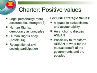 Charter: Positive values
 Legal personality: more
accountable, stronger (?)
 Human Rights,
democracy as principles
 Human Rights body
(Article 14)
 Recognition of civil
society participation
For CSO Strategic Values:
 A space to stake claims
and accountability
 An anchor to discuss
ASEAN
 Possibility to transform
ASEAN to work for the
mutual benefit of the
governments and the
peoples
 