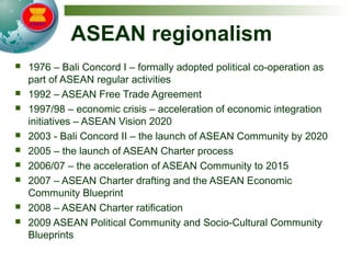 ASEAN regionalism
 1976 – Bali Concord I – formally adopted political co-operation as
part of ASEAN regular activities
 1992 – ASEAN Free Trade Agreement
 1997/98 – economic crisis – acceleration of economic integration
initiatives – ASEAN Vision 2020
 2003 - Bali Concord II – the launch of ASEAN Community by 2020
 2005 – the launch of ASEAN Charter process
 2006/07 – the acceleration of ASEAN Community to 2015
 2007 – ASEAN Charter drafting and the ASEAN Economic
Community Blueprint
 2008 – ASEAN Charter ratification
 2009 ASEAN Political Community and Socio-Cultural Community
Blueprints
 