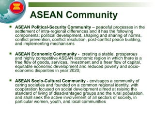 ASEAN Community
 ASEAN Political-Security Community – peaceful processes in the
settlement of intra-regional differences and it has the following
components: political development, shaping and sharing of norms,
conflict prevention, conflict resolution, post-conflict peace building,
and implementing mechanisms
 ASEAN Economic Community - creating a stable, prosperous
and highly competitive ASEAN economic region in which there is a
free flow of goods, services, investment and a freer flow of capital,
equitable economic development and reduced poverty and socio-
economic disparities in year 2020;
 ASEAN Socio-Cultural Community - envisages a community of
caring societies and founded on a common regional identity, with
cooperation focused on social development aimed at raising the
standard of living of disadvantaged groups and the rural population,
and shall seek the active involvement of all sectors of society, in
particular women, youth, and local communities
 