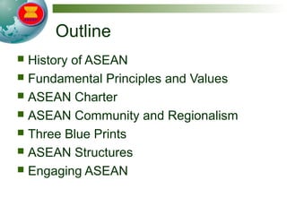 Outline
 History of ASEAN
 Fundamental Principles and Values
 ASEAN Charter
 ASEAN Community and Regionalism
 Three Blue Prints
 ASEAN Structures
 Engaging ASEAN
 