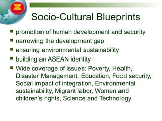 Socio-Cultural Blueprints
 promotion of human development and security
 narrowing the development gap
 ensuring environmental sustainability
 building an ASEAN identity
 Wide coverage of issues: Poverty, Health,
Disaster Management, Education, Food security,
Social impact of integration, Environmental
sustainability, Migrant labor, Women and
children’s rights, Science and Technology
 