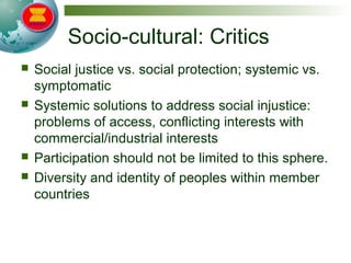 Socio-cultural: Critics
 Social justice vs. social protection; systemic vs.
symptomatic
 Systemic solutions to address social injustice:
problems of access, conflicting interests with
commercial/industrial interests
 Participation should not be limited to this sphere.
 Diversity and identity of peoples within member
countries
 