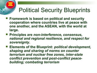 Political Security Blueprints
 Framework is based on political and security
cooperation where countries live at peace with
one another, and the ASEAN, with the world at
large.
 Principles are non-interference, consensus,
national and regional resilience, and respect for
sovereignty.
 Elements of the Blueprint: political development,
shaping and sharing of norms on counter
terrorism and nuclear free zones, inter-state
conflict prevention and post-conflict peace-
building; combating terrorism
 