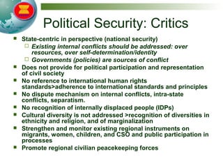 Political Security: Critics
 State-centric in perspective (national security)
 Existing internal conflicts should be addressed: over
resources, over self-determination/identity
 Governments (policies) are sources of conflict
 Does not provide for political participation and representation
of civil society
 No reference to international human rights
standards>adherence to international standards and principles
 No dispute mechanism on internal conflicts, intra-state
conflicts, separatism.
 No recognition of internally displaced people (IDPs)
 Cultural diversity is not addressed >recognition of diversities in
ethnicity and religion, and of marginalization
 Strengthen and monitor existing regional instruments on
migrants, women, children, and CSO and public participation in
processes
 Promote regional civilian peacekeeping forces
 
