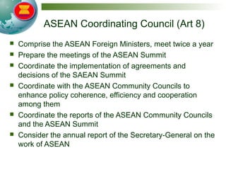 ASEAN Coordinating Council (Art 8)
 Comprise the ASEAN Foreign Ministers, meet twice a year
 Prepare the meetings of the ASEAN Summit
 Coordinate the implementation of agreements and
decisions of the SAEAN Summit
 Coordinate with the ASEAN Community Councils to
enhance policy coherence, efficiency and cooperation
among them
 Coordinate the reports of the ASEAN Community Councils
and the ASEAN Summit
 Consider the annual report of the Secretary-General on the
work of ASEAN
 