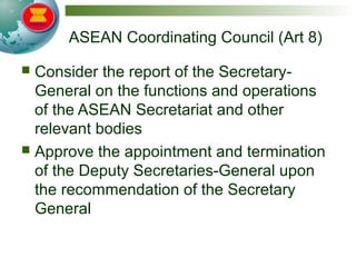ASEAN Coordinating Council (Art 8)
 Consider the report of the Secretary-
General on the functions and operations
of the ASEAN Secretariat and other
relevant bodies
 Approve the appointment and termination
of the Deputy Secretaries-General upon
the recommendation of the Secretary
General
 