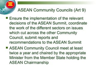 ASEAN Community Councils (Art 9)
 Ensure the implementation of the relevant
decisions of the ASEAN Summit, coordinate
the work of the different sectors on issues
which cut across the other Community
Council, submit reports and
recommendations to the ASEAN Summit
 ASEAN Community Council meet at least
twice a year and chaired by the appropriate
Minister from the Member State holding the
ASEAN Chairmanship
 