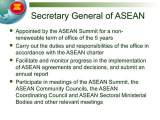 Secretary General of ASEAN
 Appointed by the ASEAN Summit for a non-
reneweable term of office of the 5 years
 Carry out the duties and responsibilities of the office in
accordance with the ASEAN charter
 Facilitate and monitor progress in the implementation
of ASEAN agreements and decisions, and submit an
annual report
 Participate in meetings of the ASEAN Summit, the
ASEAN Community Councils, the ASEAN
Coordinating Council and ASEAN Sectoral Ministerial
Bodies and other relevant meetings
 
