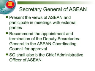 Secretary General of ASEAN
 Present the views of ASEAN and
participate in meetings with external
parties
 Recommend the appointment and
termination of the Deputy Secretaries-
General to the ASEAN Coordinating
Council for approval
 SG shall also b the Chief Administrative
Officer of ASEAN
 