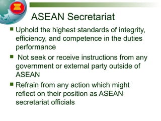 ASEAN Secretariat
 Uphold the highest standards of integrity,
efficiency, and competence in the duties
performance
 Not seek or receive instructions from any
government or external party outside of
ASEAN
 Refrain from any action which might
reflect on their position as ASEAN
secretariat officials
 