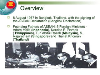 Overview
 8 August 1967 in Bangkok, Thailand, with the signing of
the ASEAN Declaration (Bangkok Declaration)
 Founding Fathers of ASEAN: 5 Foreign Ministers -
Adam Malik (Indonesia), Narciso R. Ramos
( Philippines), Tun Abdul Razak (Malaysia), S.
Rajaratnam (Singapore) and Thanat Khoman
(Thailand)
 