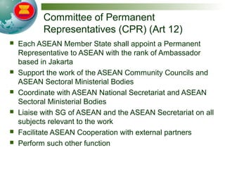 Committee of Permanent
Representatives (CPR) (Art 12)
 Each ASEAN Member State shall appoint a Permanent
Representative to ASEAN with the rank of Ambassador
based in Jakarta
 Support the work of the ASEAN Community Councils and
ASEAN Sectoral Ministerial Bodies
 Coordinate with ASEAN National Secretariat and ASEAN
Sectoral Ministerial Bodies
 Liaise with SG of ASEAN and the ASEAN Secretariat on all
subjects relevant to the work
 Facilitate ASEAN Cooperation with external partners
 Perform such other function
 