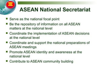 ASEAN National Secretariat
 Serve as the national focal point
 Be the repository of information on all ASEAN
matters at the national level
 Coordinate the implementation of ASEAN decisions
at the national level
 Coordinate and support the national preparations of
ASEAN meetings
 Promote ASEAN identity and awareness at the
national level
 Contribute to ASEAN community building
 